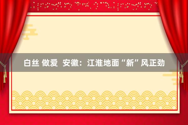 白丝 做爱  安徽：江淮地面“新”风正劲