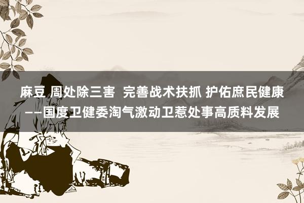 麻豆 周处除三害  完善战术扶抓 护佑庶民健康——国度卫健委淘气激动卫惹处事高质料发展