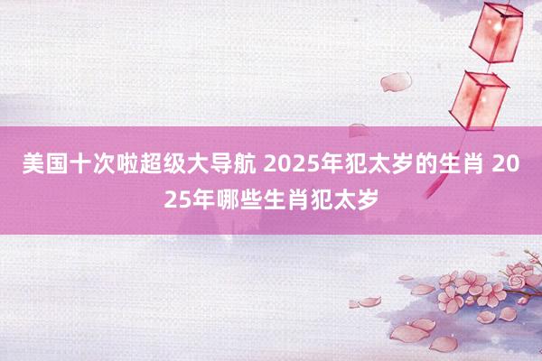 美国十次啦超级大导航 2025年犯太岁的生肖 2025年哪些生肖犯太岁