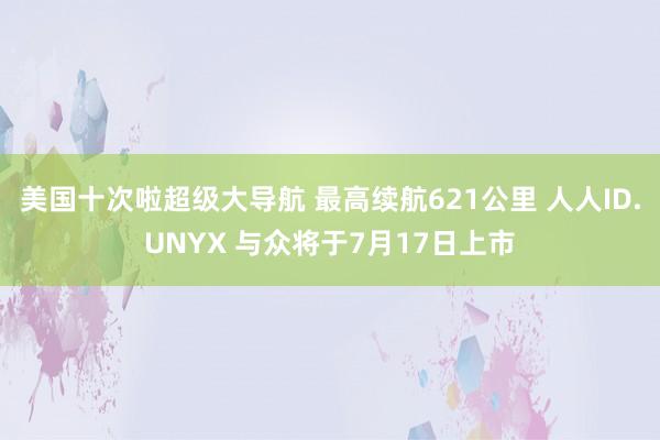 美国十次啦超级大导航 最高续航621公里 人人ID.UNYX 与众将于7月17日上市