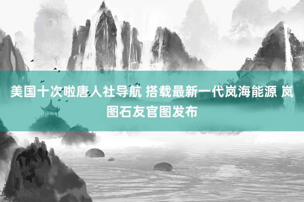 美国十次啦唐人社导航 搭载最新一代岚海能源 岚图石友官图发布