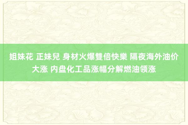 姐妹花 正妹兒 身材火爆雙倍快樂 隔夜海外油价大涨 内盘化工品涨幅分解燃油领涨