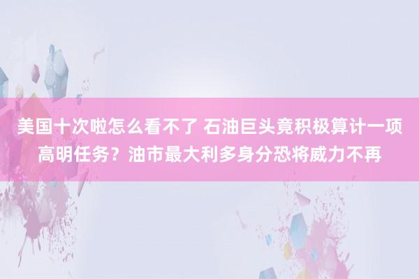 美国十次啦怎么看不了 石油巨头竟积极算计一项高明任务？油市最大利多身分恐将威力不再