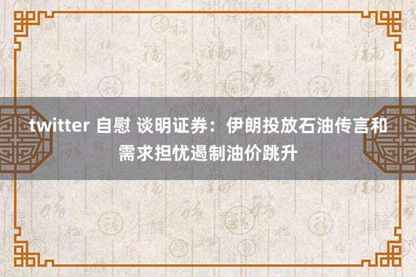 twitter 自慰 谈明证券：伊朗投放石油传言和需求担忧遏制油价跳升