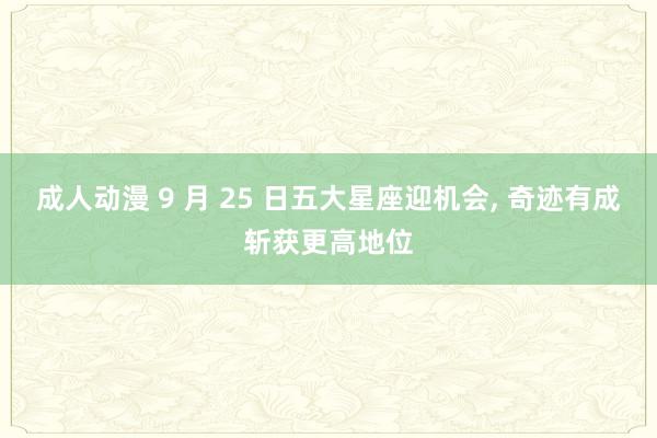 成人动漫 9 月 25 日五大星座迎机会， 奇迹有成斩获更高地位