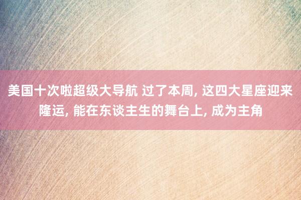 美国十次啦超级大导航 过了本周， 这四大星座迎来隆运， 能在东谈主生的舞台上， 成为主角