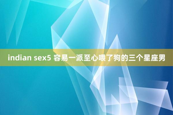 indian sex5 容易一派至心喂了狗的三个星座男