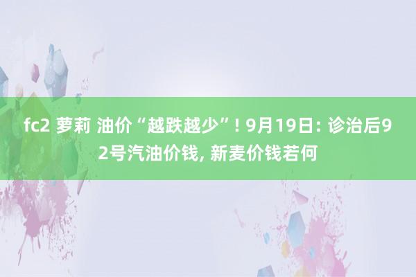 fc2 萝莉 油价“越跌越少”! 9月19日: 诊治后92号汽油价钱， 新麦价钱若何