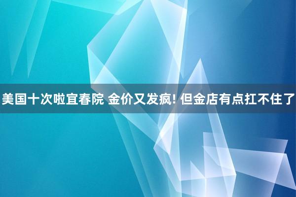 美国十次啦宜春院 金价又发疯! 但金店有点扛不住了