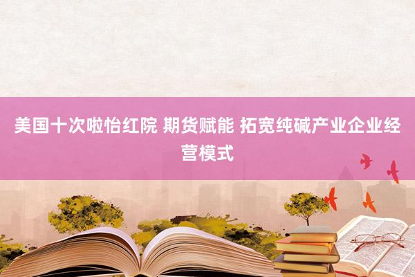 美国十次啦怡红院 期货赋能 拓宽纯碱产业企业经营模式