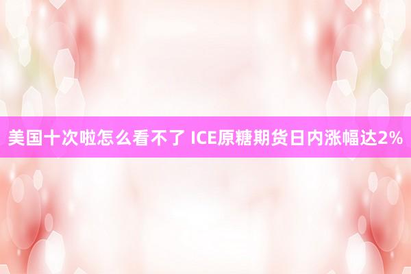 美国十次啦怎么看不了 ICE原糖期货日内涨幅达2%