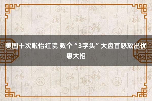 美国十次啦怡红院 数个“3字头”大盘首怒放出优惠大招