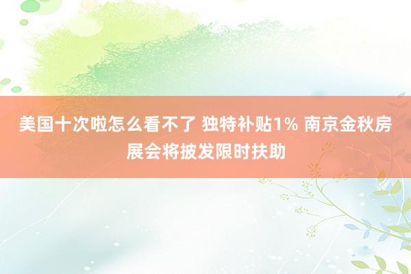 美国十次啦怎么看不了 独特补贴1% 南京金秋房展会将披发限时扶助