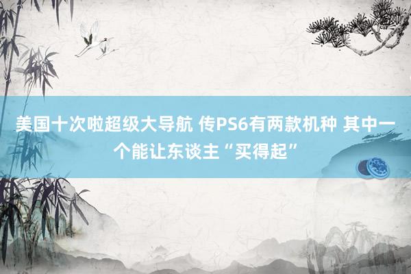 美国十次啦超级大导航 传PS6有两款机种 其中一个能让东谈主“买得起”