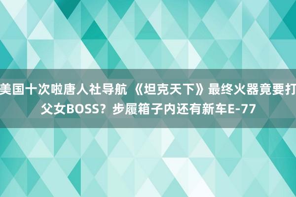 美国十次啦唐人社导航 《坦克天下》最终火器竟要打父女BOSS？步履箱子内还有新车E-77