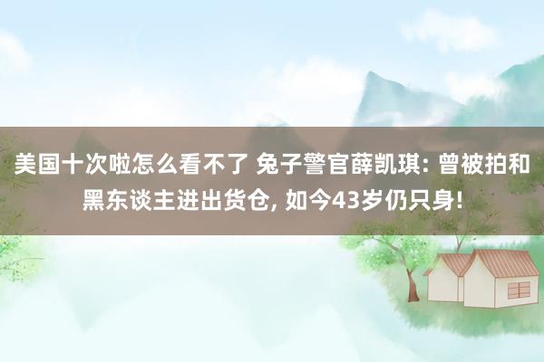 美国十次啦怎么看不了 兔子警官薛凯琪: 曾被拍和黑东谈主进出货仓， 如今43岁仍只身!