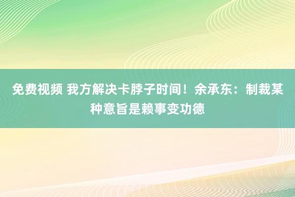 免费视频 我方解决卡脖子时间！余承东：制裁某种意旨是赖事变功德