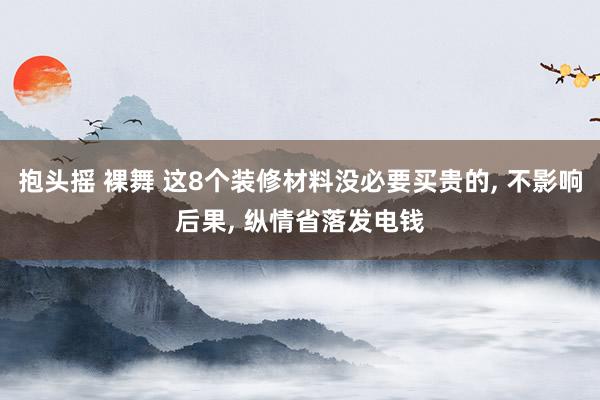 抱头摇 裸舞 这8个装修材料没必要买贵的， 不影响后果， 纵情省落发电钱