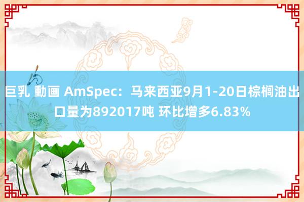 巨乳 動画 AmSpec：马来西亚9月1-20日棕榈油出口量为892017吨 环比增多6.83%