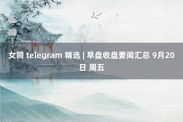 女同 telegram 精选 | 早盘收盘要闻汇总 9月20日 周五