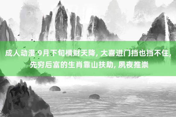 成人动漫 9月下旬横财天降， 大喜进门挡也挡不住， 先穷后富的生肖靠山扶助， 夙夜推崇