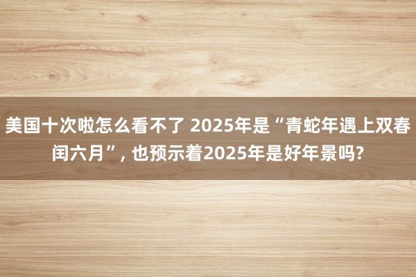 美国十次啦怎么看不了 2025年是“青蛇年遇上双春闰六月”， 也预示着2025年是好年景吗?