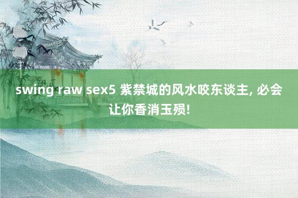 swing raw sex5 紫禁城的风水咬东谈主， 必会让你香消玉殒!