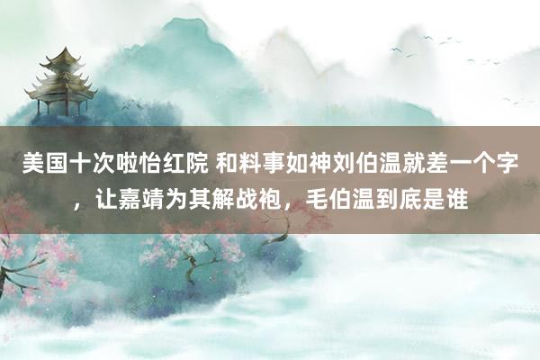 美国十次啦怡红院 和料事如神刘伯温就差一个字，让嘉靖为其解战袍，毛伯温到底是谁