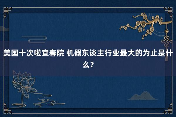 美国十次啦宜春院 机器东谈主行业最大的为止是什么？