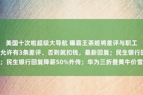 美国十次啦超级大导航 曝霸王茶姬将差评与职工工资强绑定：1万单只允许有3条差评、否则就扣钱，最新回复；民生银行回复降薪50%外传；华为三折叠黄牛价雪崩丨雷峰早报