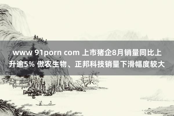 www 91porn com 上市猪企8月销量同比上升逾5% 傲农生物、正邦科技销量下滑幅度较大