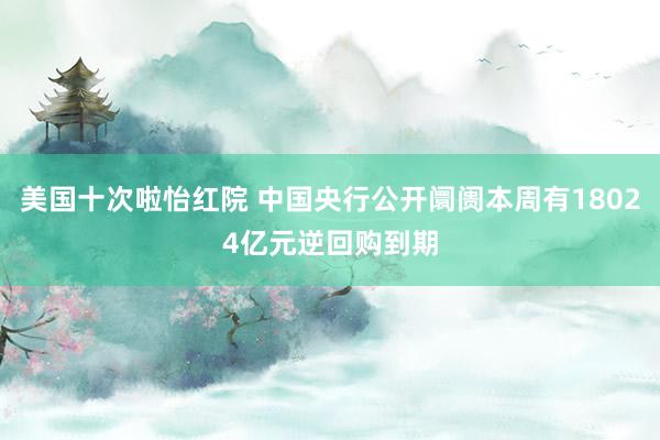 美国十次啦怡红院 中国央行公开阛阓本周有18024亿元逆回购到期