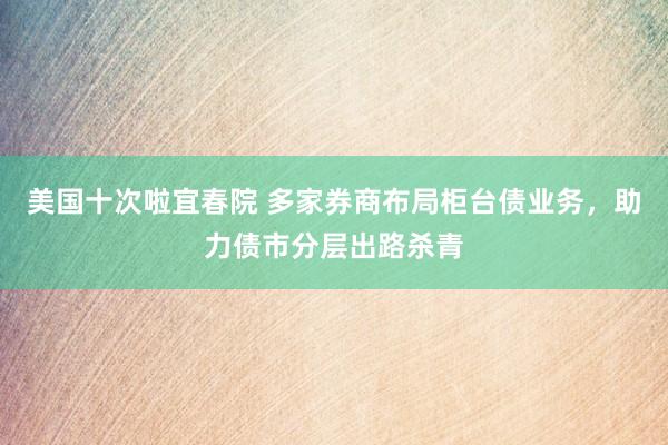 美国十次啦宜春院 多家券商布局柜台债业务，助力债市分层出路杀青