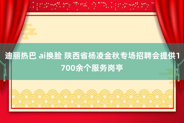 迪丽热巴 ai换脸 陕西省杨凌金秋专场招聘会提供1700余个服务岗亭