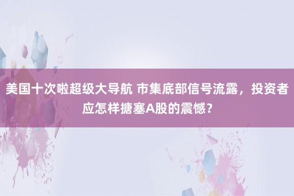 美国十次啦超级大导航 市集底部信号流露，投资者应怎样搪塞A股的震憾？