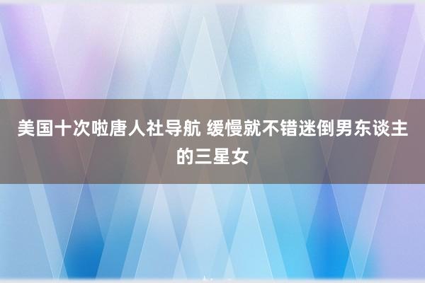 美国十次啦唐人社导航 缓慢就不错迷倒男东谈主的三星女