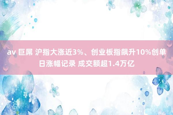 av 巨屌 沪指大涨近3%、创业板指飙升10%创单日涨幅记录 成交额超1.4万亿