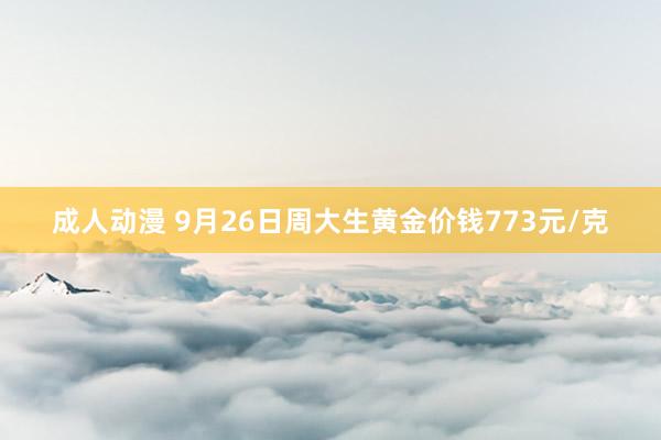 成人动漫 9月26日周大生黄金价钱773元/克