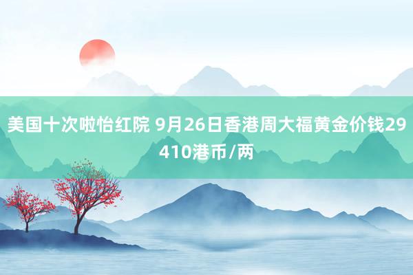 美国十次啦怡红院 9月26日香港周大福黄金价钱29410港币/两