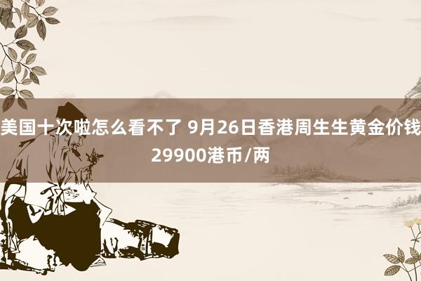 美国十次啦怎么看不了 9月26日香港周生生黄金价钱29900港币/两