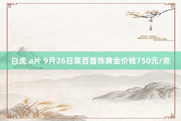 白虎 a片 9月26日菜百首饰黄金价钱750元/克