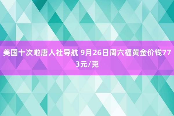 美国十次啦唐人社导航 9月26日周六福黄金价钱773元/克