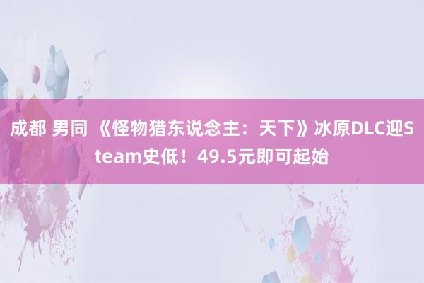 成都 男同 《怪物猎东说念主：天下》冰原DLC迎Steam史低！49.5元即可起始