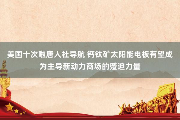 美国十次啦唐人社导航 钙钛矿太阳能电板有望成为主导新动力商场的蹙迫力量