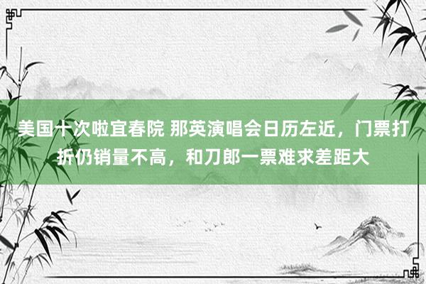 美国十次啦宜春院 那英演唱会日历左近，门票打折仍销量不高，和刀郎一票难求差距大