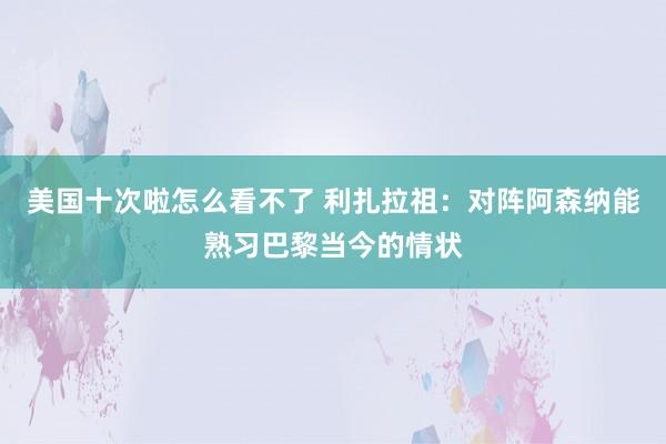 美国十次啦怎么看不了 利扎拉祖：对阵阿森纳能熟习巴黎当今的情状