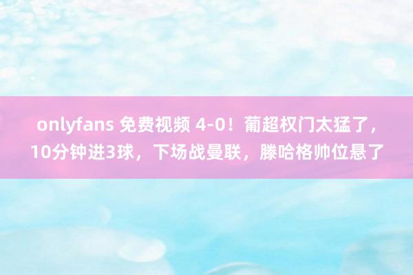 onlyfans 免费视频 4-0！葡超权门太猛了，10分钟进3球，下场战曼联，滕哈格帅位悬了