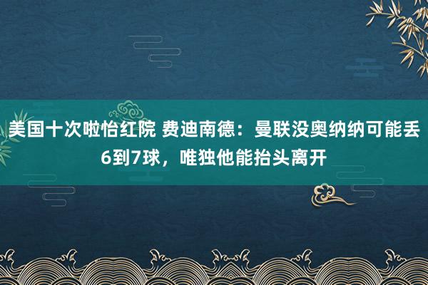 美国十次啦怡红院 费迪南德：曼联没奥纳纳可能丢6到7球，唯独他能抬头离开