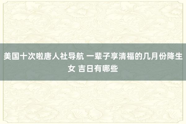 美国十次啦唐人社导航 一辈子享清福的几月份降生女 吉日有哪些