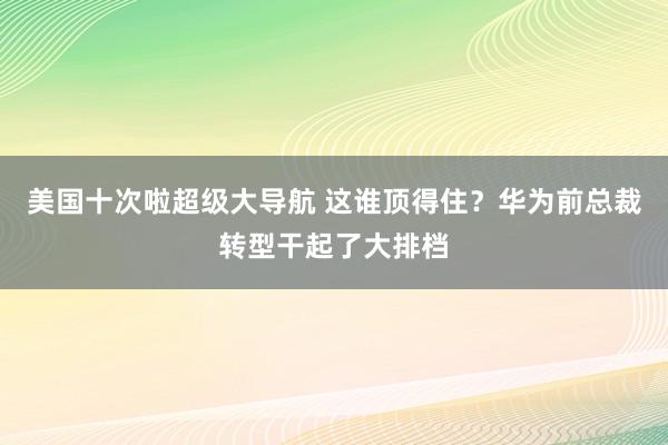 美国十次啦超级大导航 这谁顶得住？华为前总裁转型干起了大排档